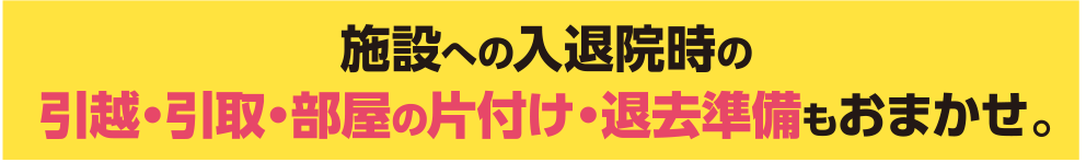 施設への入退院時の引越・引取・部屋の片付け・退去準備もおまかせ。