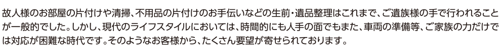 故人様のお部屋の片付けや清掃、不用品の片付けのお手伝いなどの生前・遺品整理はこれまで、ご遺族様の手で行われることが一般的でした。しかし、現代のライフスタイルにおいては、時間的にも人手の面でもまた、車両の準備等、ご家族の力だけでは対応が困難な時代です。そのようなお客様から、たくさん要望が寄せられております。