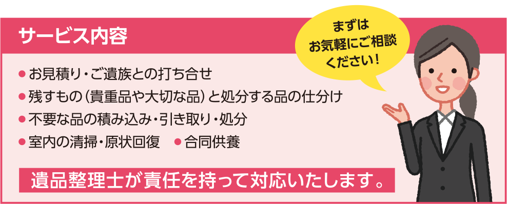 サービス内容 ・お見積り・ご遺族との打ち合せ ・残すもの（貴重品や大切な品）と処分する品の仕分け ・不要な品の積み込み・引き取り・処分 ・室内の清掃・原状回復 ・合同供養 遺品整理士が責任を持って対応いたします。まずはお気軽にご相談ください！